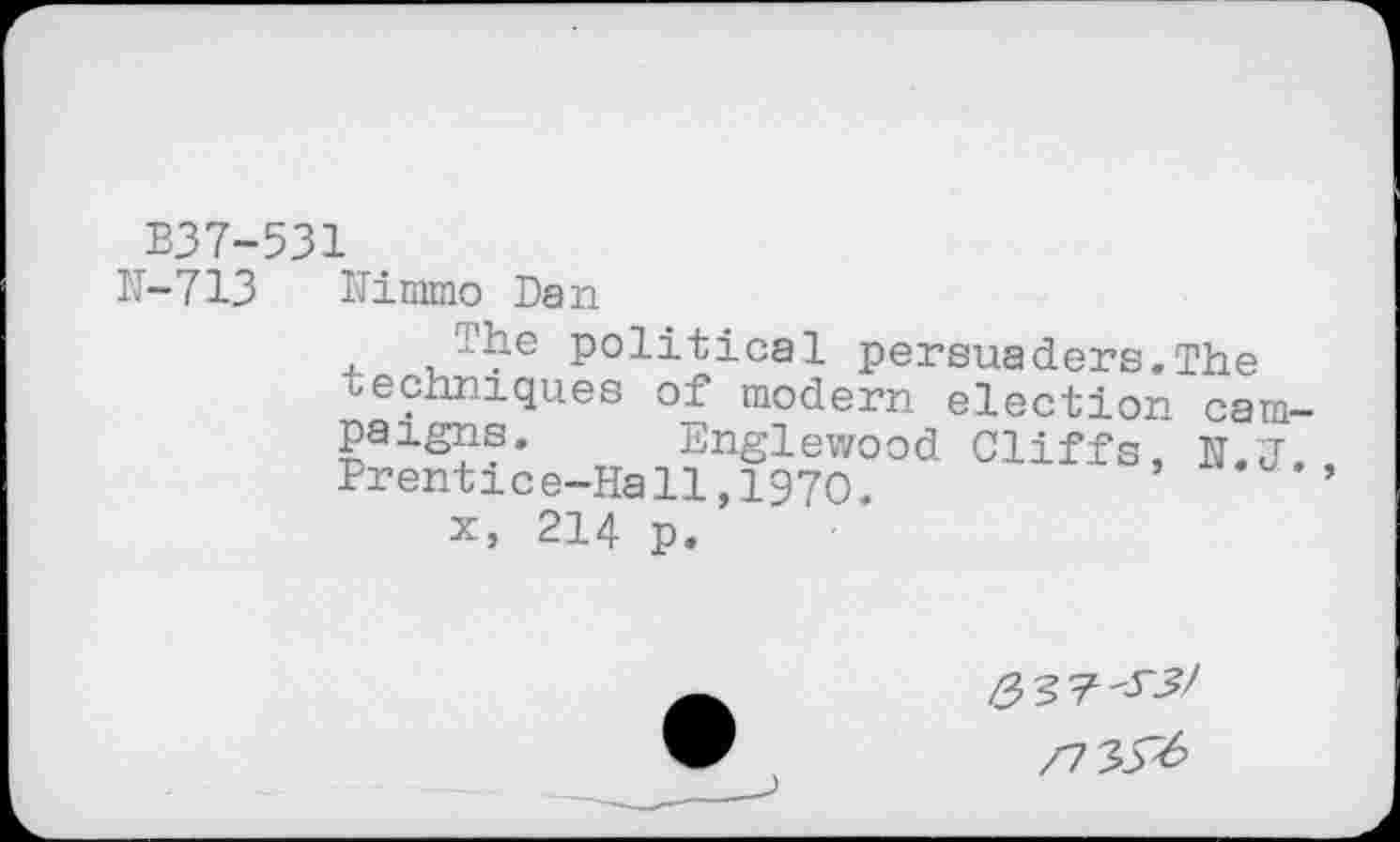 ﻿B37-531
IT-713	Kimmo Dan The political persuaders.The techniques of modern election cam paigns.	Englewood Cliffs, N.J Prentice-Hall,1970. x, 214 p.
/337'-^